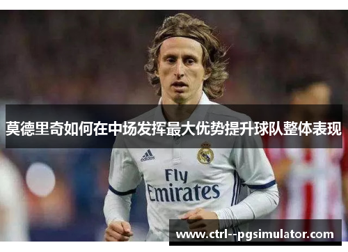 莫德里奇如何在中场发挥最大优势提升球队整体表现