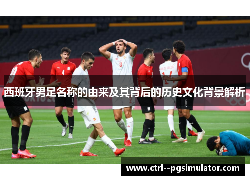 西班牙男足名称的由来及其背后的历史文化背景解析