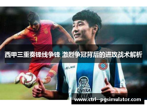西甲三重奏锋线争锋 激烈争冠背后的进攻战术解析 西甲三重奏锋线争锋 激烈争冠背后的进攻战术解析