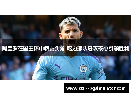 阿圭罗在国王杯中崭露头角 成为球队进攻核心引领胜利