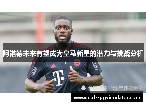 阿诺德未来有望成为皇马新星的潜力与挑战分析 阿诺德未来有望成为皇马新星的潜力与挑战分析