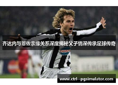 齐达内与恩佐亲缘关系深度揭秘父子情深传承足球传奇 齐达内与恩佐亲缘关系深度揭秘父子情深传承足球传奇