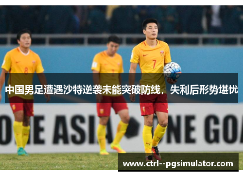中国男足遭遇沙特逆袭未能突破防线，失利后形势堪忧