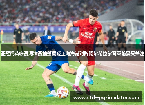 亚冠精英联赛淘汰赛抽签揭晓上海海港对阵阿尔希拉尔晋级前景受关注