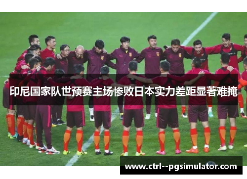 印尼国家队世预赛主场惨败日本实力差距显著难掩 印尼国家队世预赛主场惨败日本实力差距显著难掩