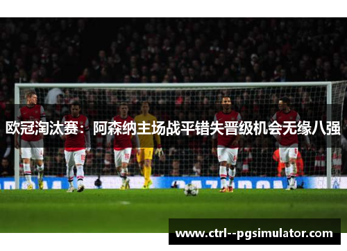 欧冠淘汰赛:阿森纳主场战平错失晋级机会无缘八强 欧冠淘汰赛:阿森纳主场战平错失晋级机会无缘八强