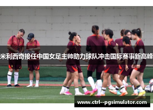 米利西奇接任中国女足主帅助力球队冲击国际赛事新高峰