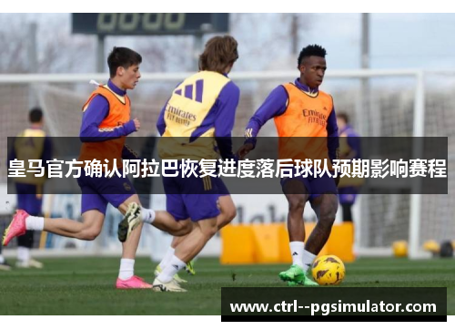 皇马官方确认阿拉巴恢复进度落后球队预期影响赛程