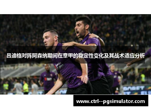 吕迪格对阵阿森纳期间在意甲的稳定性变化及其战术适应分析 吕迪格对阵阿森纳期间在意甲的稳定性变化及其战术适应分析